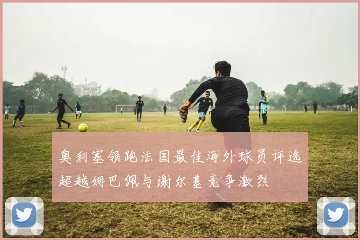 奥利塞领跑法国最佳海外球员评选超越姆巴佩与谢尔基竞争激烈