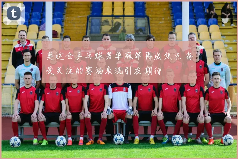奥运会乒乓球男单冠军再成焦点 备受关注的赛场表现引发期待