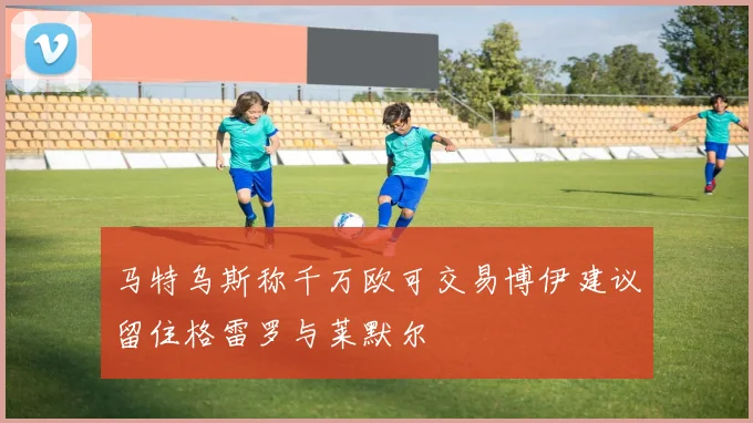 马特乌斯称千万欧可交易博伊建议留住格雷罗与莱默尔